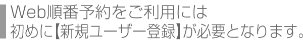 Web順番予約をご利用には初めに【新規ユーザー登録】が必要となります。